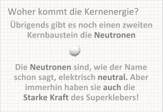 Woher kommt die Kernenergie? Übrigends gibt es noch einen zweiten Kernbaustein die  Neutronen Die  Neutronen  sind, wie der Name schon sagt, elektrisch  neutral.  Aber immerhin haben sie  auch  die   Starke Kraft  des Superklebers! 