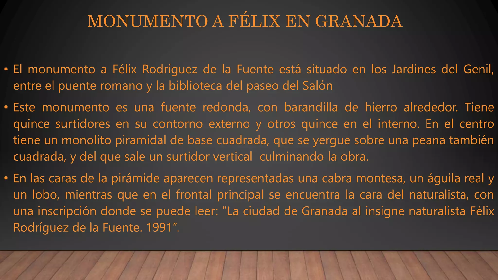 MONUMENTO A FÉLIX EN GRANADA
• El monumento a Félix Rodríguez de la Fuente está situado en los Jardines del Genil,
entre el puente romano y la biblioteca del paseo del Salón
• Este monumento es una fuente redonda, con barandilla de hierro alrededor. Tiene
quince surtidores en su contorno externo y otros quince en el interno. En el centro
tiene un monolito piramidal de base cuadrada, que se yergue sobre una peana también
cuadrada, y del que sale un surtidor vertical culminando la obra.
• En las caras de la pirámide aparecen representadas una cabra montesa, un águila real y
un lobo, mientras que en el frontal principal se encuentra la cara del naturalista, con
una inscripción donde se puede leer: “La ciudad de Granada al insigne naturalista Félix
Rodríguez de la Fuente. 1991”.
 