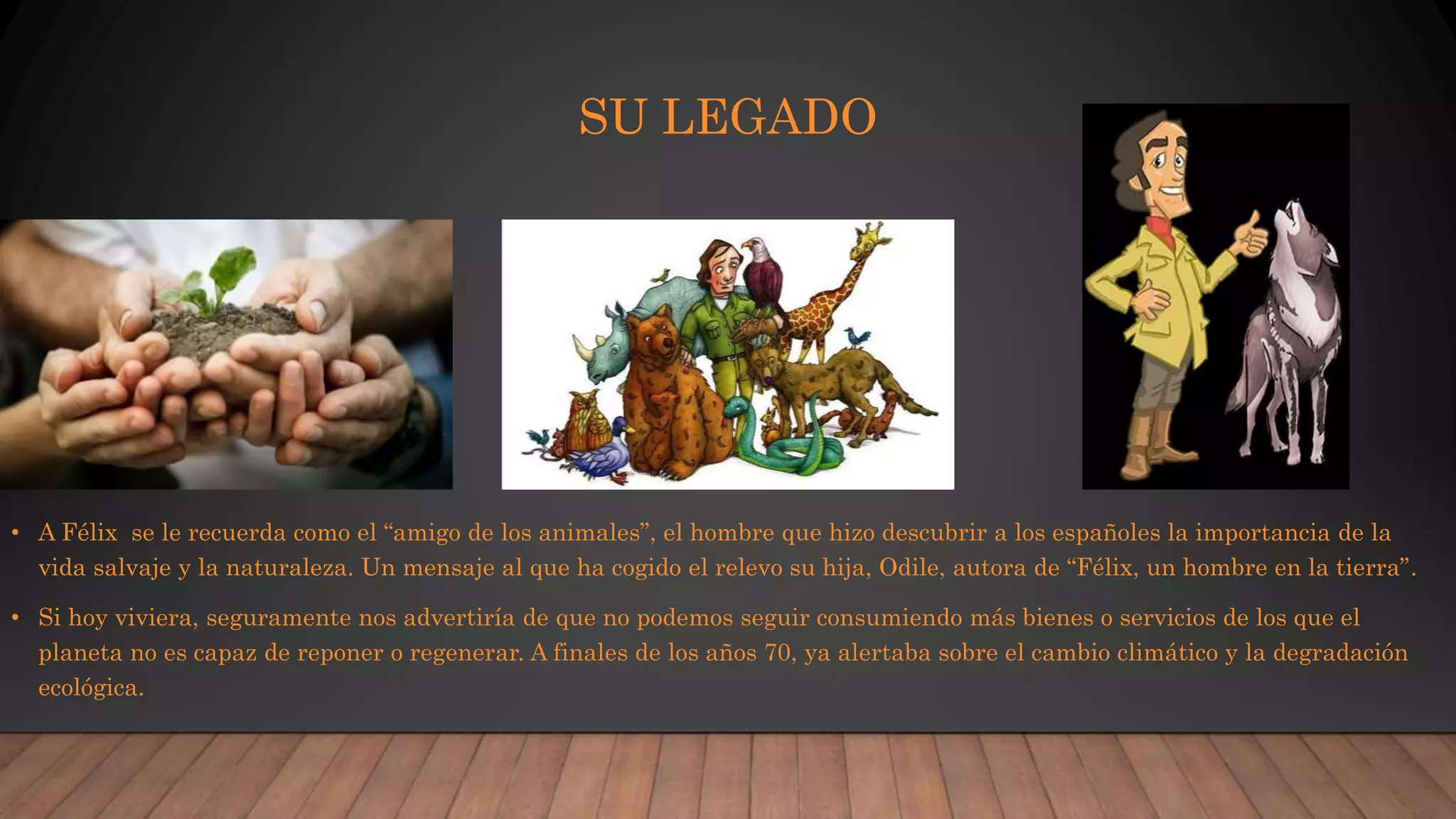SU LEGADO
• A Félix se le recuerda como el “amigo de los animales”, el hombre que hizo descubrir a los españoles la importancia de la
vida salvaje y la naturaleza. Un mensaje al que ha cogido el relevo su hija, Odile, autora de “Félix, un hombre en la tierra”.
• Si hoy viviera, seguramente nos advertiría de que no podemos seguir consumiendo más bienes o servicios de los que el
planeta no es capaz de reponer o regenerar. A finales de los años 70, ya alertaba sobre el cambio climático y la degradación
ecológica.
 