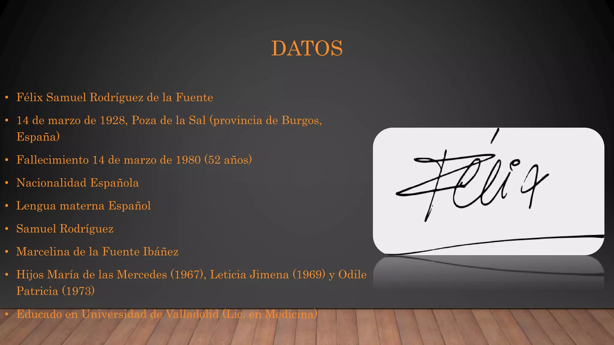 DATOS
• Félix Samuel Rodríguez de la Fuente
• 14 de marzo de 1928, Poza de la Sal (provincia de Burgos,
España)
• Fallecimiento 14 de marzo de 1980 (52 años)
• Nacionalidad Española
• Lengua materna Español
• Samuel Rodríguez
• Marcelina de la Fuente Ibáñez
• Hijos María de las Mercedes (1967), Leticia Jimena (1969) y Odile
Patricia (1973)
• Educado en Universidad de Valladolid (Lic. en Medicina)
 