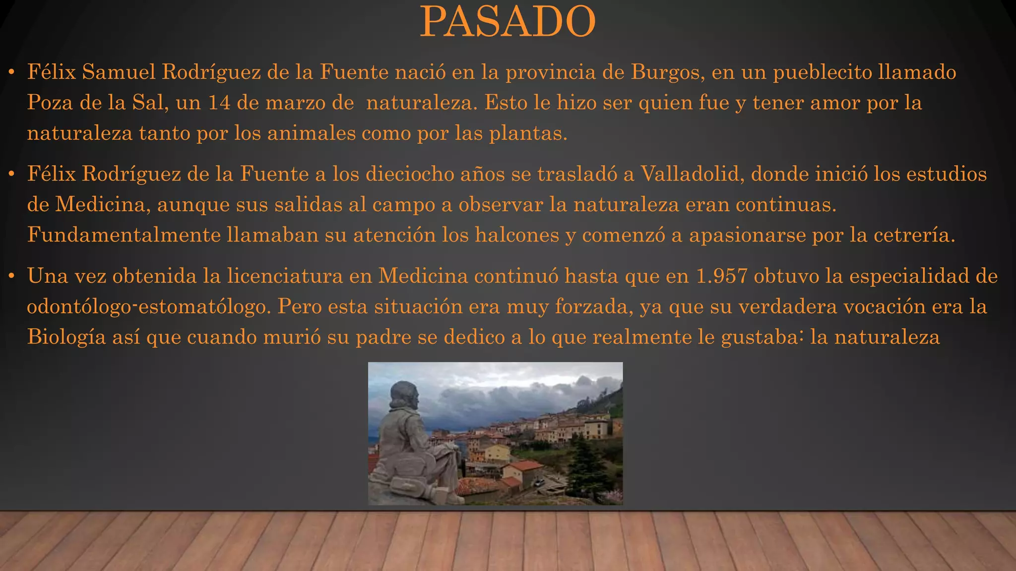 PASADO
• Félix Samuel Rodríguez de la Fuente nació en la provincia de Burgos, en un pueblecito llamado
Poza de la Sal, un 14 de marzo de naturaleza. Esto le hizo ser quien fue y tener amor por la
naturaleza tanto por los animales como por las plantas.
• Félix Rodríguez de la Fuente a los dieciocho años se trasladó a Valladolid, donde inició los estudios
de Medicina, aunque sus salidas al campo a observar la naturaleza eran continuas.
Fundamentalmente llamaban su atención los halcones y comenzó a apasionarse por la cetrería.
• Una vez obtenida la licenciatura en Medicina continuó hasta que en 1.957 obtuvo la especialidad de
odontólogo-estomatólogo. Pero esta situación era muy forzada, ya que su verdadera vocación era la
Biología así que cuando murió su padre se dedico a lo que realmente le gustaba: la naturaleza
 