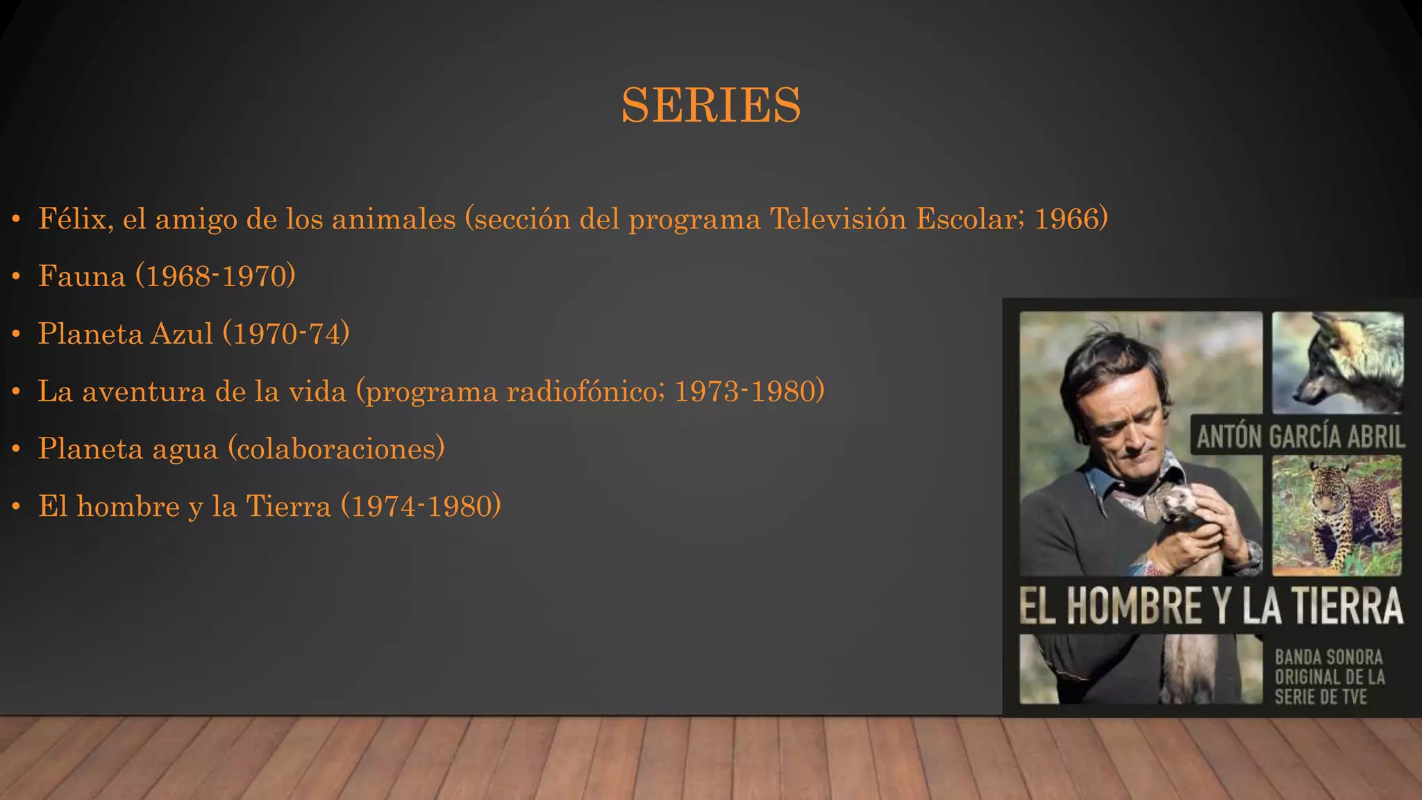 SERIES
• Félix, el amigo de los animales (sección del programa Televisión Escolar; 1966)
• Fauna (1968-1970)
• Planeta Azul (1970-74)
• La aventura de la vida (programa radiofónico; 1973-1980)
• Planeta agua (colaboraciones)
• El hombre y la Tierra (1974-1980)
 