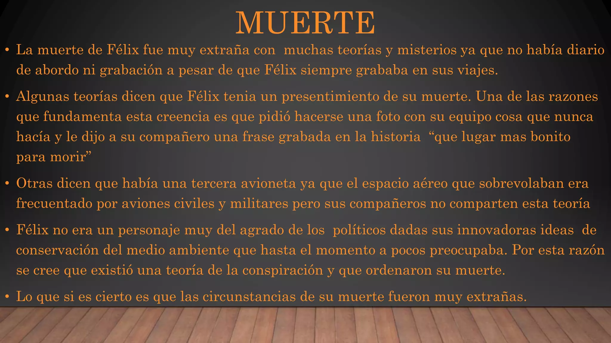 MUERTE
• La muerte de Félix fue muy extraña con muchas teorías y misterios ya que no había diario
de abordo ni grabación a pesar de que Félix siempre grababa en sus viajes.
• Algunas teorías dicen que Félix tenia un presentimiento de su muerte. Una de las razones
que fundamenta esta creencia es que pidió hacerse una foto con su equipo cosa que nunca
hacía y le dijo a su compañero una frase grabada en la historia “que lugar mas bonito
para morir”
• Otras dicen que había una tercera avioneta ya que el espacio aéreo que sobrevolaban era
frecuentado por aviones civiles y militares pero sus compañeros no comparten esta teoría
• Félix no era un personaje muy del agrado de los políticos dadas sus innovadoras ideas de
conservación del medio ambiente que hasta el momento a pocos preocupaba. Por esta razón
se cree que existió una teoría de la conspiración y que ordenaron su muerte.
• Lo que si es cierto es que las circunstancias de su muerte fueron muy extrañas.
 