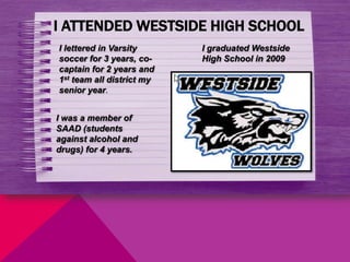 I ATTENDED WESTSIDE HIGH SCHOOL
I lettered in Varsity      I graduated Westside
soccer for 3 years, co-    High School in 2009
captain for 2 years and
1st team all district my
senior year.


I was a member of
SAAD (students
against alcohol and
drugs) for 4 years.
 