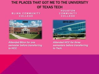 THE PLACES THAT GOT ME TO THE UNIVERSITY
               OF TEXAS TECH
                                     HOUSTON
  BLINN COMMUNITY                   COMMUNITY
      COLLEGE                        COLLEGE

           2009                        2010-2011




Attended Blinn for one         Attended HCC for three
semester before transferring   semesters before transferring
to HCC.                        to Tech.
 
