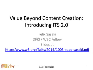 Sasaki – SOAP! 2014
Value Beyond Content Creation:
Introducing ITS 2.0
Felix Sasaki
DFKI / W3C Fellow
Slides at
http://www.w3.org/Talks/2014/1003-soap-sasaki.pdf
1
 