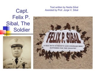 Capt.
Felix P.
Sibal, The
Soldier
Text written by Nadia Sibal
Assisted by Prof. Jorge V. Sibal
 