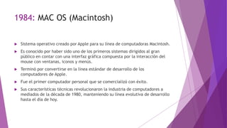 1984: MAC OS (Macintosh)
 Sistema operativo creado por Apple para su línea de computadoras Macintosh.
 Es conocido por haber sido uno de los primeros sistemas dirigidos al gran
público en contar con una interfaz gráfica compuesta por la interacción del
mouse con ventanas, iconos y menús.
 Terminó por convertirse en la línea estándar de desarrollo de los
computadores de Apple.
 Fue el primer computador personal que se comercializó con éxito.
 Sus características técnicas revolucionaron la industria de computadores a
mediados de la década de 1980, manteniendo su línea evolutiva de desarrollo
hasta el día de hoy.
 