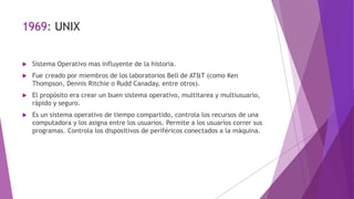 1969: UNIX
 Sistema Operativo mas influyente de la historia.
 Fue creado por miembros de los laboratorios Bell de AT&T (como Ken
Thompson, Dennis Ritchie o Rudd Canaday, entre otros).
 El propósito era crear un buen sistema operativo, multitarea y multiusuario,
rápido y seguro.
 Es un sistema operativo de tiempo compartido, controla los recursos de una
computadora y los asigna entre los usuarios. Permite a los usuarios correr sus
programas. Controla los dispositivos de periféricos conectados a la máquina.
 