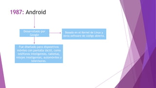1987: Android
Desarrollado por
Google
Basado en el Kernel de Linux y
otros software de código abierto.
Fue diseñado para dispositivos
móviles con pantalla táctil, como
teléfonos inteligentes, tabletas,
relojes inteligentes, automóviles y
televisores.
 