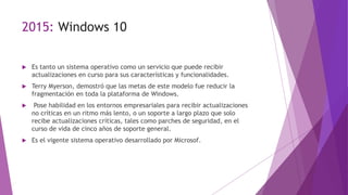 2015: Windows 10
 Es tanto un sistema operativo como un servicio que puede recibir
actualizaciones en curso para sus características y funcionalidades.
 Terry Myerson, demostró que las metas de este modelo fue reducir la
fragmentación en toda la plataforma de Windows.
 Pose habilidad en los entornos empresariales para recibir actualizaciones
no críticas en un ritmo más lento, o un soporte a largo plazo que solo
recibe actualizaciones críticas, tales como parches de seguridad, en el
curso de vida de cinco años de soporte general.
 Es el vigente sistema operativo desarrollado por Microsof.
 