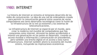 1980: INTERNET
La historia de internet se remonta al temprano desarrollo de las
redes de comunicación. La idea de una red de ordenadores creada
para permitir la comunicación general entre usuarios de varias
computadoras sea tanto desarrollos tecnológicos como la fusión de
la infraestructura de la red ya existente y los sistemas de
telecomunicaciones.
La infraestructura de Internet se esparció por el mundo, para
crear la moderna red mundial de computadoras que hoy
conocemos como internet. Atravesó los países occidentales e
intentó una penetración en los países en desarrollo, creando un
acceso mundial a información y comunicación sin precedentes,
pero también una brecha digital en el acceso a esta nueva
infraestructura. Internet también alteró la economía del mundo
entero, incluyendo las implicaciones económicas
 
