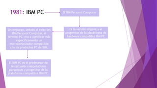 1981: IBM PC El IBM Personal Computer
Es la versión original y el
progenitor de la plataforma de
hardware compatible IBM PC
Sin embargo, debido al éxito del
IBM Personal Computer, el
término PC vino a significar más
específicamente un
microcomputador compatible
con los productos PC de IBM.
El IBM PC es el predecesor de
las actuales computadoras
personales y progenitor de la
plataforma compatible IBM PC.
 