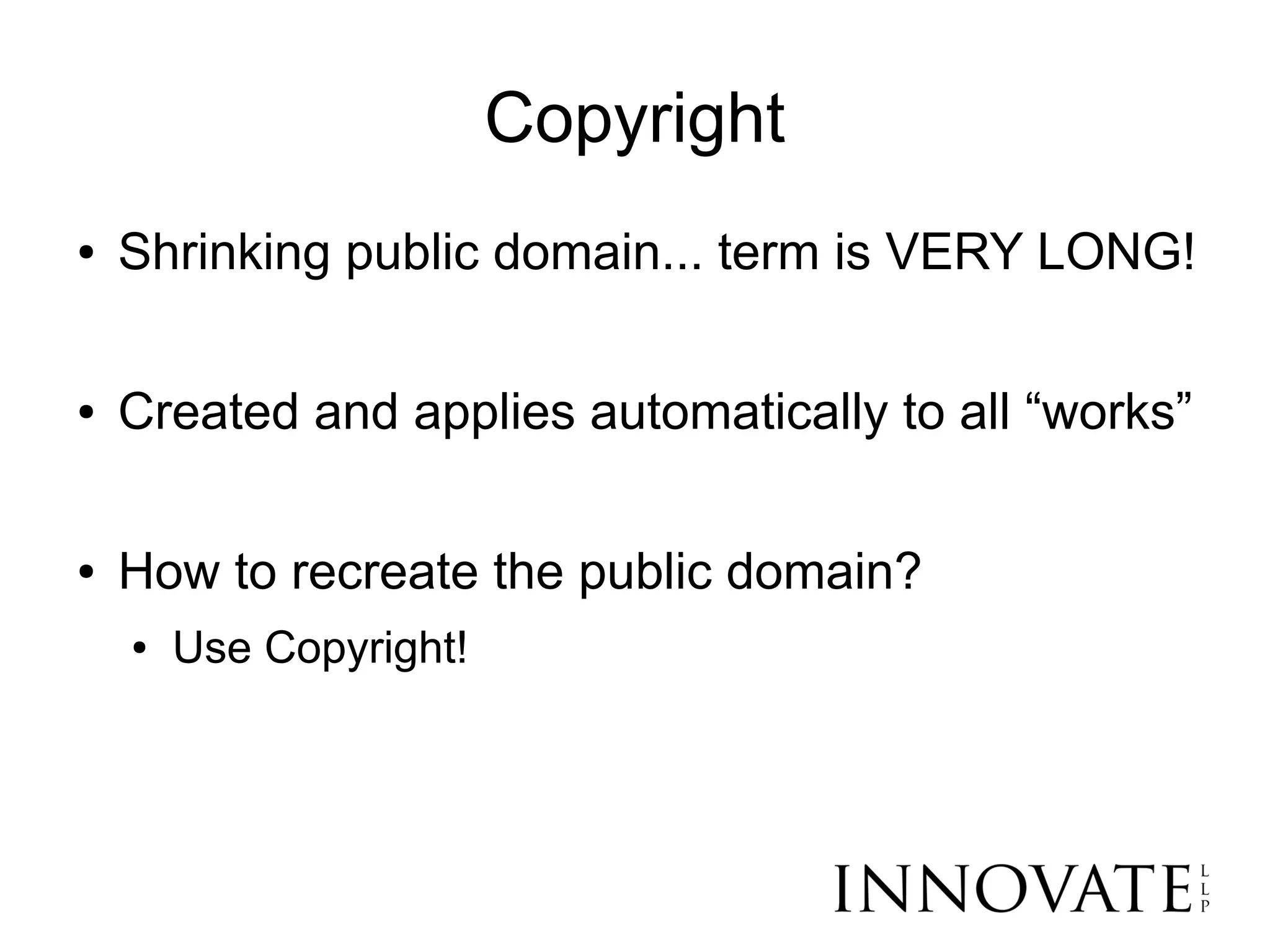 Copyright
●   Shrinking public domain... term is VERY LONG!

●   Created and applies automatically to all “works”

●   How to recreate the public domain?
    ●   Use Copyright!
 