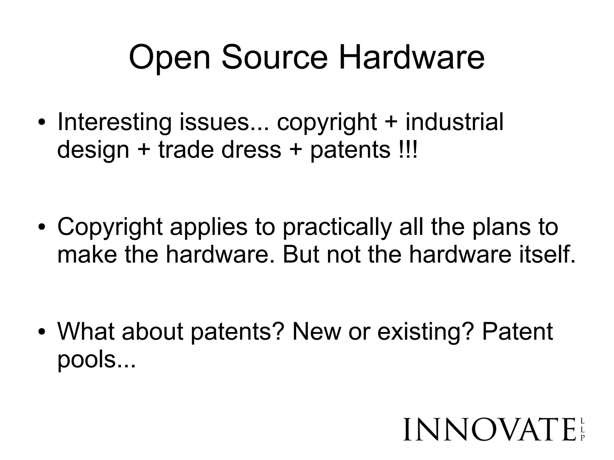 Open Source Hardware
●   Interesting issues... copyright + industrial
    design + trade dress + patents !!!

●   Copyright applies to practically all the plans to
    make the hardware. But not the hardware itself.

●   What about patents? New or existing? Patent
    pools...
 