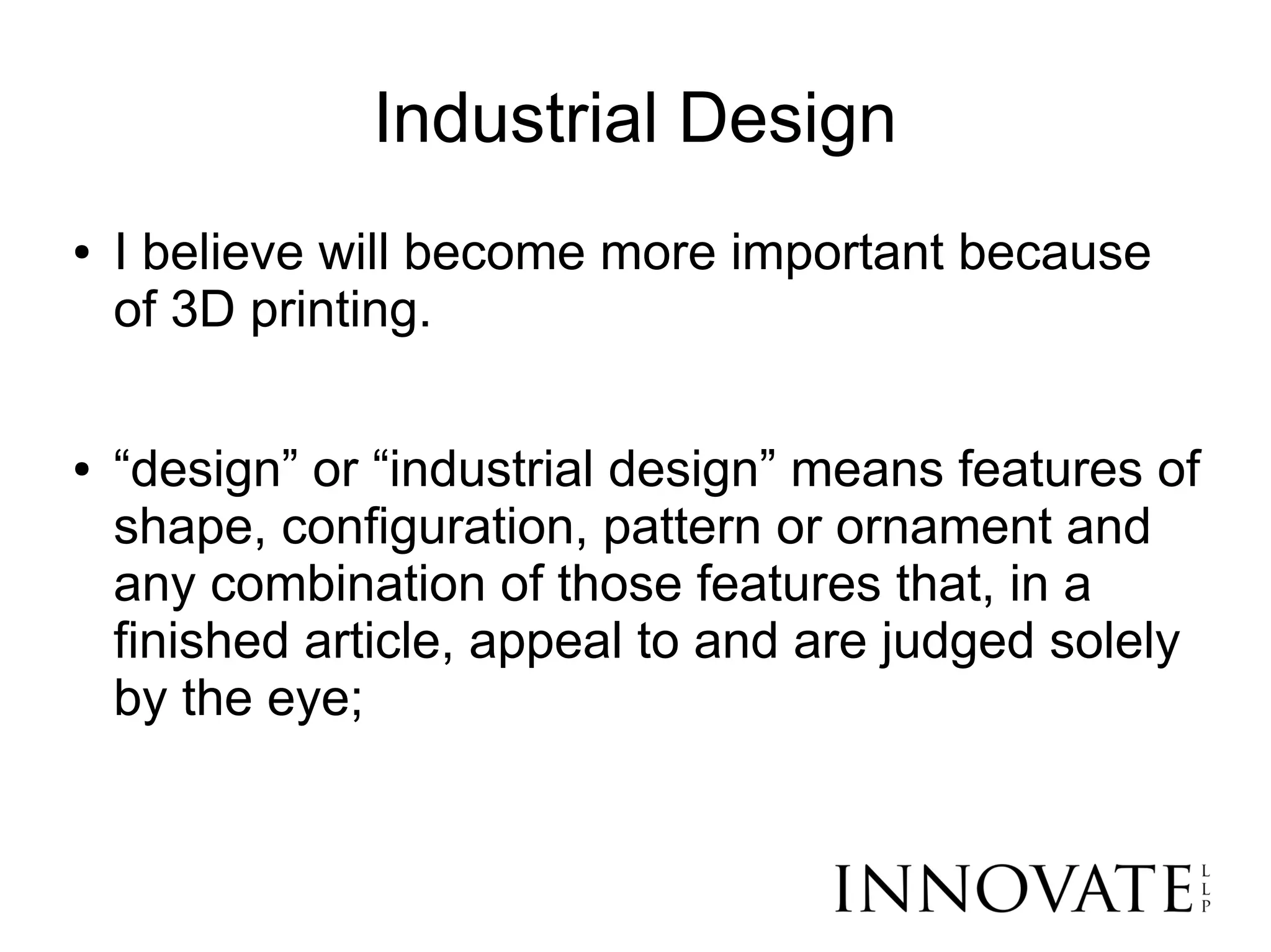 Industrial Design
●   I believe will become more important because
    of 3D printing.

●   “design” or “industrial design” means features of
    shape, configuration, pattern or ornament and
    any combination of those features that, in a
    finished article, appeal to and are judged solely
    by the eye;
 