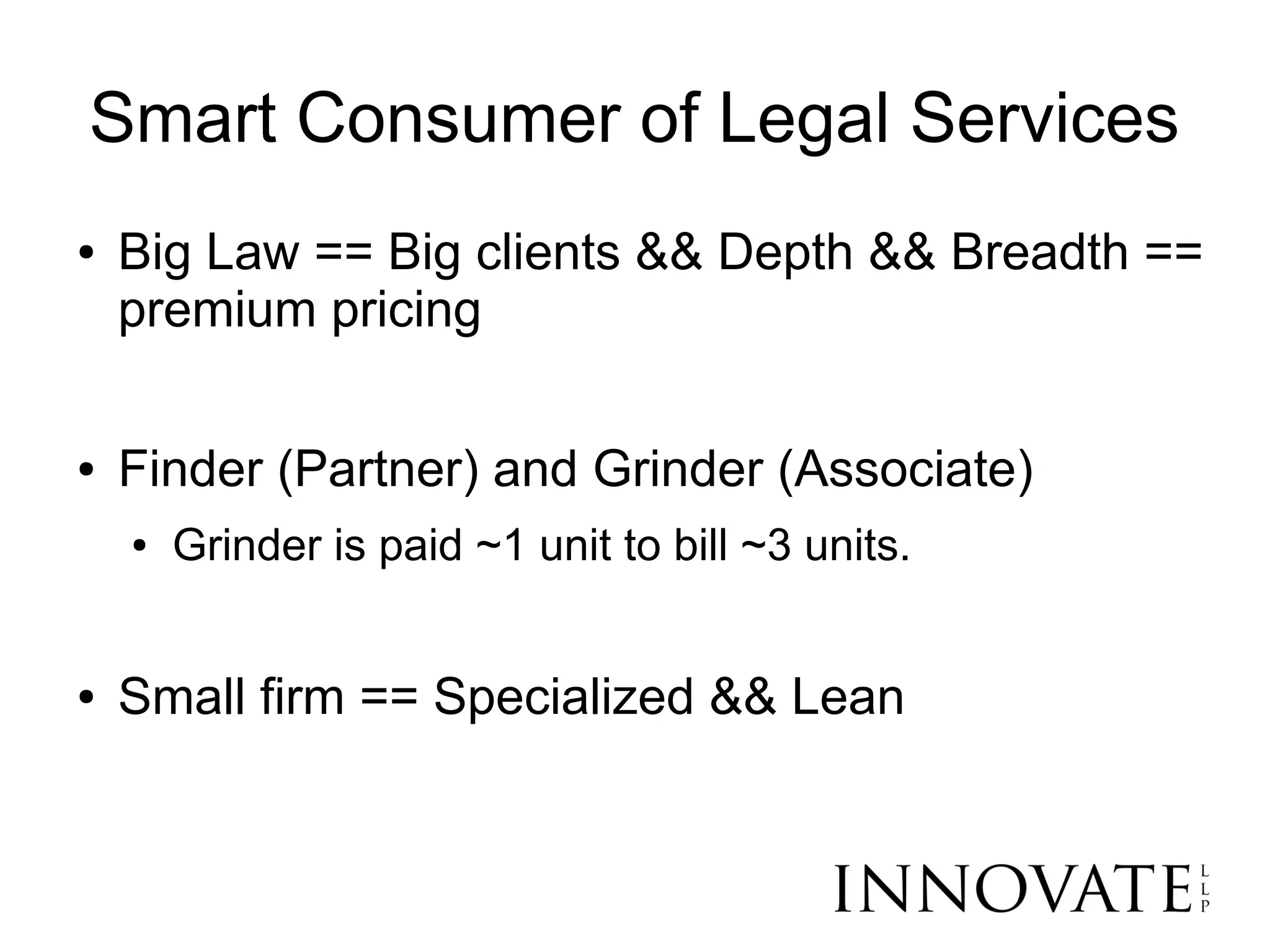 Smart Consumer of Legal Services
●   Big Law == Big clients && Depth && Breadth ==
    premium pricing

●   Finder (Partner) and Grinder (Associate)
    ●   Grinder is paid ~1 unit to bill ~3 units.


●   Small firm == Specialized && Lean
 