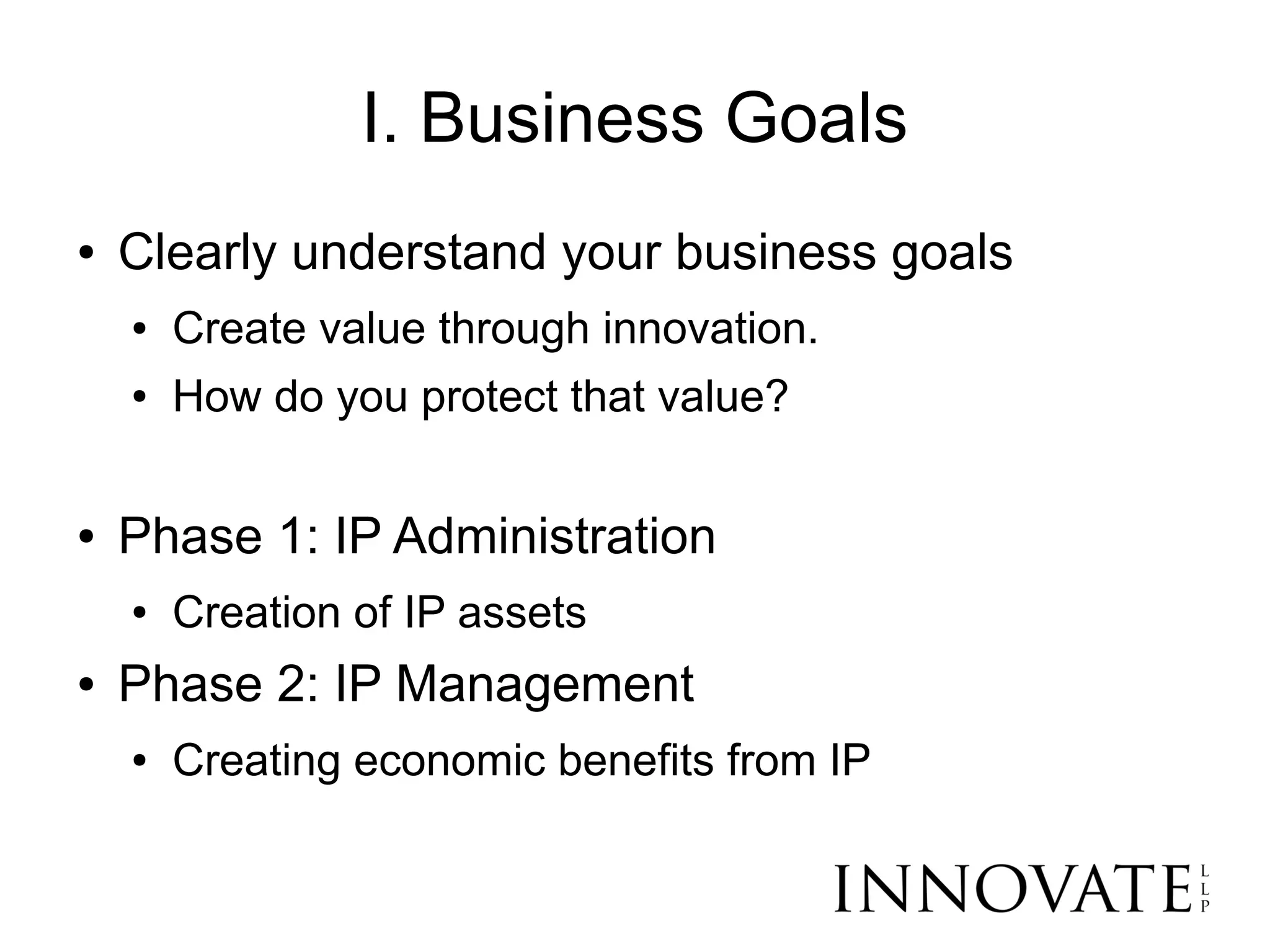 I. Business Goals
●   Clearly understand your business goals
    ●   Create value through innovation.
    ●   How do you protect that value?

●   Phase 1: IP Administration
    ●   Creation of IP assets
●   Phase 2: IP Management
    ●   Creating economic benefits from IP
 