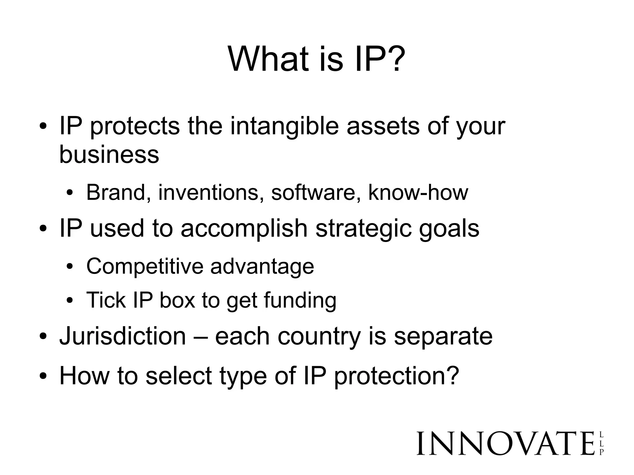 What is IP?
●   IP protects the intangible assets of your
    business
    ●   Brand, inventions, software, know-how
●   IP used to accomplish strategic goals
    ●   Competitive advantage
    ●   Tick IP box to get funding
●   Jurisdiction – each country is separate
●   How to select type of IP protection?
 