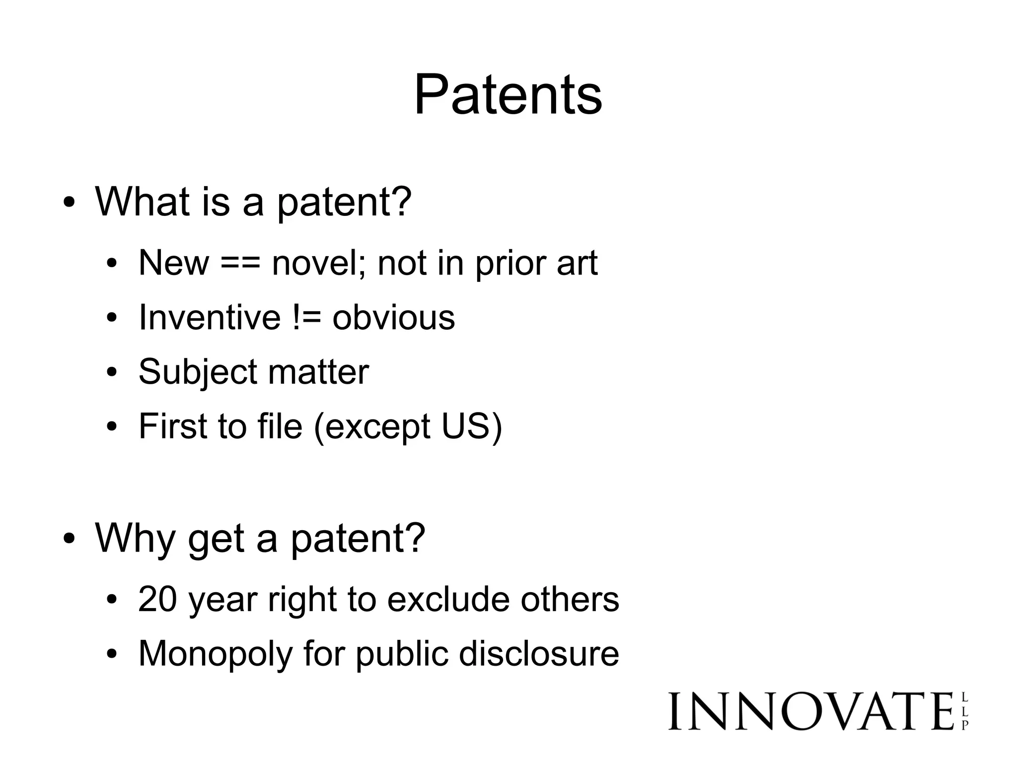 Patents
●   What is a patent?
    ●   New == novel; not in prior art
    ●   Inventive != obvious
    ●   Subject matter
    ●   First to file (except US)

●   Why get a patent?
    ●   20 year right to exclude others
    ●   Monopoly for public disclosure
 