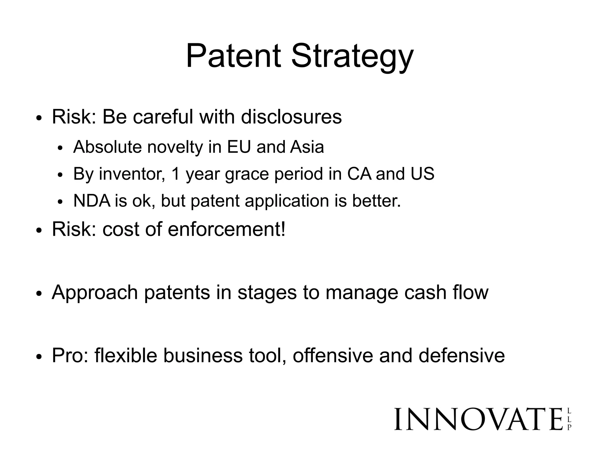 Patent Strategy
●   Risk: Be careful with disclosures
    ●   Absolute novelty in EU and Asia
    ●   By inventor, 1 year grace period in CA and US
    ●   NDA is ok, but patent application is better.
●   Risk: cost of enforcement!

●   Approach patents in stages to manage cash flow

●   Pro: flexible business tool, offensive and defensive
 