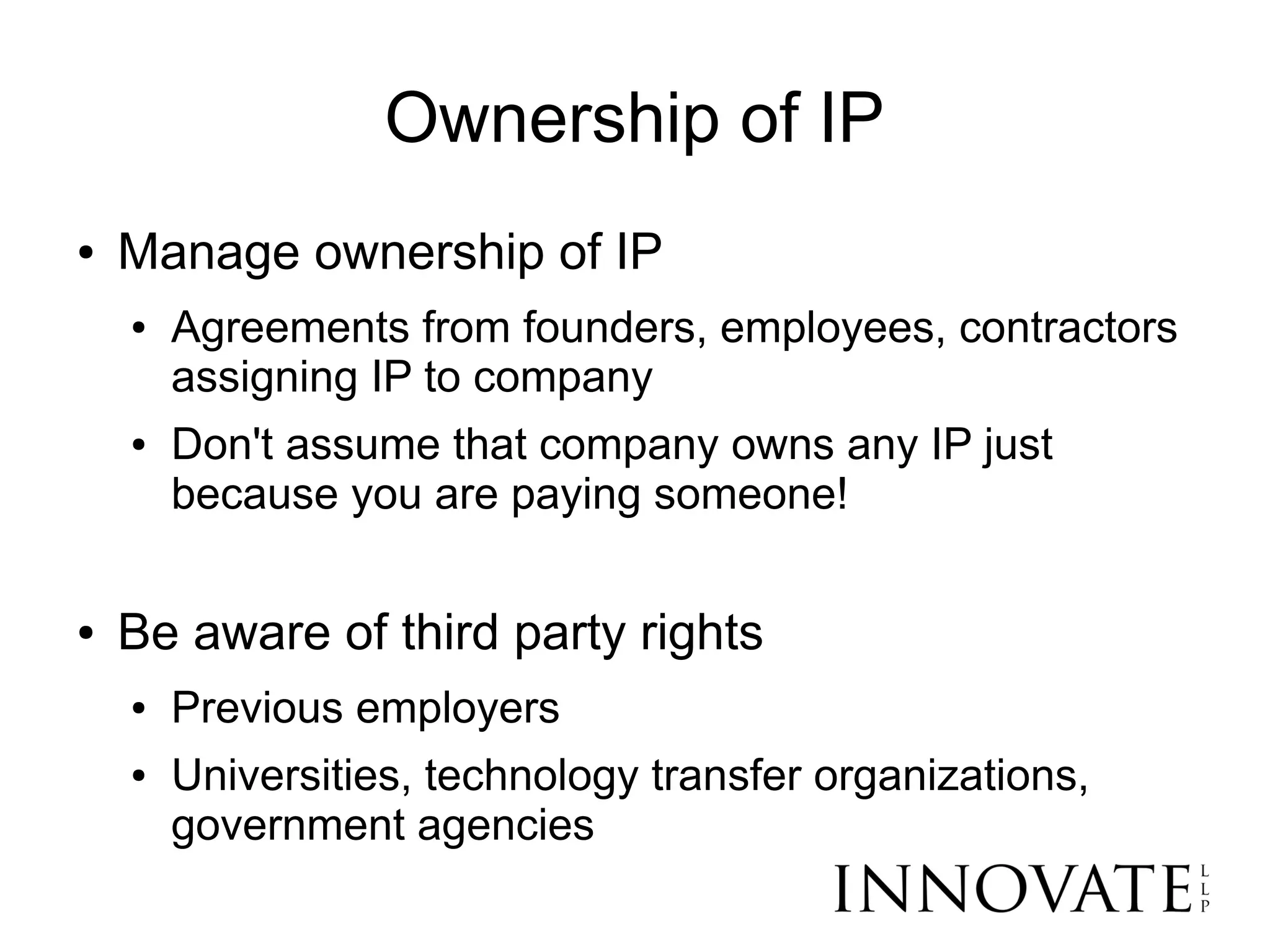Ownership of IP
●   Manage ownership of IP
    ●   Agreements from founders, employees, contractors
        assigning IP to company
    ●   Don't assume that company owns any IP just
        because you are paying someone!

●   Be aware of third party rights
    ●   Previous employers
    ●   Universities, technology transfer organizations,
        government agencies
 