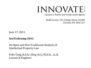 Lawyers | Patent and Trade-mark Agents

                                   MaRS Centre, 101 College Street, #120E
                                                   Toronto, ON M5G 1L7



June 17, 2011

lawTechcamp 2011

An Open and Non-Traditional Analysis of
Intellectual Property Law

Felix Tang, B.A.Sc. (Eng. Sci.), M.A.Sc., LL.B.
Lawyer & Engineer
 