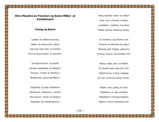 Obra Maestra sa Panahon ng Batas Militar at 
~ 10 ~ 
Kasalukuyan 
Tawag ng Bayan 
Lalabas at lalabas bayaning 
Dakila sa ating puso’y liliyab 
Una kina Lapu-lapu at Soliman 
Para sa bayan laban sa dayuhan. 
Sa kapanahunan ng kastila 
Hangad pagbabago at kalayaan 
Pinukaw ni Rizal at Bonifacio 
Damdaming bayaning Pilipino. 
Pagdating ng mga Amerikano 
Eduaksyon, industriya, natamo 
Sila Quezon, Roxas at Osmena 
Nagbigay lay independensya 
Nung digmaan laban sa Hapon 
Hindi tayo umurong tumipon 
Lumalaban nagkaisa ang lakas 
Nakita baying malayang bukas. 
At dumating ang Martial Law 
Protesta sa kalsada ang sigaw 
Mapang-api’t binging gobyerno 
Si Ninoy Aquino ang katapat nito. 
Buhay inalay para sa Pilipino 
At People Power kasunod nito 
Rebolusyong di lang nagbago 
Sa atin, sama pa buong mundo. 
Pilipino may galing at talino 
Makadiyos at may prinsipyo 
Makabayan totoong makatao 
Ngayon tayo’y tinatawag nito 
 