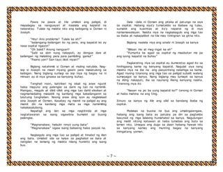 ~ 7 ~ 
Pawis na pawis at tila umiikot ang paligid, di 
mapalagay sa nangyayari at inaalala ang kapatid na 
nakaratay. Tulala ng makita nito ang kaibigang si Ozman ni 
Joseph. 
“Hoy! Ano problema? Tulala ka ah?” 
“kailangang-kailangan ko ng pera, ang kapatid ko ay 
nasa ospital ngayon” 
“Oh bakit? Anong nangyari? 
“Sabi sa akin nung nakaputi, ay dengue daw at 
kailangan ng malaking pera para pambiling gamut” 
“Paano yan? San tayo iikot niyan?” 
Biglang natahimik si Ozman at muling natulala. Nag-isip 
si Joseph na maari niyang gawin para makatulong sa 
kaibigan. Nang biglang sumagi sa isip niya ng bagay na ni 
minsan ay di niya ginawa sa kanyang buhay. 
Tanghali noon, katirikan ng sikat ng araw ngunit 
halos mapuno ang palengke sa dami ng tao na namimili. 
Maingay, magulo at dikit-dikit ang mga tao dahil siksikan at 
nagmamadaling makabili ng kanilang mga kakailanganin sa 
lulutuing tanghalian. Noong araw ding iyon ay naglalakad 
sina Joseph at Ozman. Kasabay ng mainit na paligid ay ang 
mainit din na kanilang mga mata sa mga namimiling 
nakakasalubong. 
Napatigil ang ilan sa mga nagtitinda at mga 
nagtatawaran sa isang sigawbna bumalot sa buong 
palengke. 
“Magnanakaw, habulin ninyo yung bata” 
“Magnanakaw” sigaw isang babaeng halos paiyak na. 
Nagkagulo ang mga tao sa paligid at hinabol ng iilan 
ang bata. Umabot sila sa kalye sa paghabol sa bata at 
natigilan na lamang ng makita nilang huminto ang isang 
bus. 
Dala –dala ni Ozman ang pitaka at patungo na siya 
sa ospital. Habang siya’y tumatakbo sa ibabaw ng tulay, 
sumabit ang kuwintas at ito’y napatid ng di niya 
namamawalayan. Nakita niya na nagkakagulo ang mga tao 
sa ibaba at nakapalibot na tila may tinitignan sa gitna nito. 
Biglang naalala niya ang sinabi ni Joseph sa kanya 
“Bilisan mo at mag-ingat ka ah” 
“Pumunta ka agad sa ospital ng maabutan mo pa 
ang iyong kapatid na buhay” 
Pagkarating niya sa ospital ay dumeretso agad ito sa 
hinihigaang kama ng kanyang kapatid. Nagulat siya nang 
makita niya na iba na ang pasyenteng nakahiga sa kama. 
Agad niyang tinanong ang mga tao sa paligid subalit walang 
sumasagot sa kanya. Nang biglang may lumapit sa kanya 
na Aling nakaputi, iba sa naunang Aleng kanyang nakita. 
Tinanong niya ito 
“Nasan na po ba yung kapatid ko?” tanong ni Ozman 
at halos mahina na ang tinig. 
Itinuro sa kanya ng Ale ang silid sa bandang ibaba ng 
ospital. 
Malakas na busina na bus ang umalingawngaw, 
habang ang isang bata ay patuloy pa din sa pagtakbo 
kasunod ng mga lalaking humahabol sa kanya. Nagulungan 
ang maliit nitong katawan at halos lumabas ang buto sa 
laman nito. Umagos ang dugo sa daan habang hawak nito 
sa kanyang kamay ang munting bagay na kanyang 
iniingatang yaman. 
 