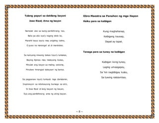 ~ 8 ~ 
Tulang papuri sa dakilang bayani 
Jose Rizal; Ama ng bayan 
Namulat ako sa isang pambihirang tao, 
Bata pa ako sya’y naging idolo ko, 
Marahil kaya siya’y may angking talino, 
O puso na marangal at di manloloko. 
Sa kanyang iniwang bakas tayo’y lumakas, 
Baying ilipinas may malayang bukas, 
Minulat ang bayan sa maling sistema, 
Pinukaw hinangad kalayaan ng bansa. 
Sa pagpanaw niya’y lumiyab mga damdamin, 
Inspirasyon sa rebolusyong bumago sa atin, 
Si Jose Rizal di lang bayani ng bayan, 
Sya ang pambihirang ama ng ating bayan. 
Obra Maestra sa Panahon ng mga Hapon 
Haiku para sa kaibigan 
Kung maghahanap, 
Kaibigang kausap, 
Dapat ay tapat. 
Tanaga para sa tunay na kaibigan 
Kaibigan kong tunay, 
Laging umaagapay, 
Sa ‘kin nagbibigay kulay, 
Sa tuwing nalulumbay. 
 