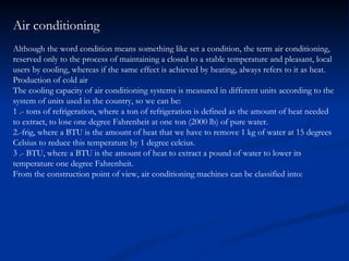 Air conditioning Although the word condition means something like set a condition, the term air conditioning, reserved only to the process of maintaining a closed to a stable temperature and pleasant, local users by cooling, whereas if the same effect is achieved by heating, always refers to it as heat. Production of cold air The cooling capacity of air conditioning systems is measured in different units according to the system of units used in the country, so we can be: 1 .- tons of refrigeration, where a ton of refrigeration is defined as the amount of heat needed to extract, to lose one degree Fahrenheit at one ton (2000 lb) of pure water. 2.-frig, where a BTU is the amount of heat that we have to remove 1 kg of water at 15 degrees Celsius to reduce this temperature by 1 degree celcius. 3 .- BTU, where a BTU is the amount of heat to extract a pound of water to lower its temperature one degree Fahrenheit. From the construction point of view, air conditioning machines can be classified into: 