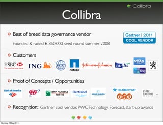 Collibra
      » Best of breed data governance vendor
           Founded & raised € 850.000 seed round summer 2008

      » Customers


      » Proof of Concepts / Opportunities
                                                                                     ...


      » Recognition: Gartner cool vendor, PWC Technology Forecast, start-up awards

Monday 2 May 2011
 
