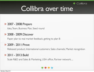 Collibra over time
      » 2007 - 2008: Prepare
           Idea, Team, Business Plan, Seed round

      » 2008 - 2009: Discover
           Paper plan to real market feedback, getting to plan B

      » 2009 - 2011: Prove
           Released product, International customers, Sales channels, Market recognition

      » 2011 - 2013: Build
           Scale R&D and Sales & Marketing, USA ofﬁce, Partner network, ...



Monday 2 May 2011
 