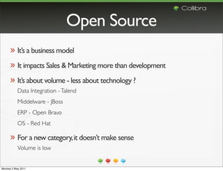 Open Source
      » It’s a business model
      » It impacts Sales & Marketing more than development
      » It’s about volume - less about technology ?
           Data Integration - Talend
           Middelware - JBoss
           ERP - Open Bravo
           OS - Red Hat

      » For a new category, it doesn’t make sense
           Volume is low


Monday 2 May 2011
 