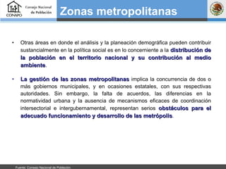 Otras áreas en donde el análisis y la planeación demográfica pueden contribuir sustancialmente en la política social es en lo concerniente a la   distribución de la población en el territorio nacional y su contribución al medio ambiente . La gestión de las zonas metropolitanas  implica la concurrencia de dos o más gobiernos municipales, y en ocasiones estatales, con sus respectivas autoridades. Sin embargo, la falta de acuerdos, las diferencias en la normatividad urbana y la ausencia de mecanismos eficaces de coordinación intersectorial e intergubernamental, representan serios  obstáculos para el adecuado funcionamiento y desarrollo de las metrópolis . Zonas metropolitanas   Fuente: Consejo Nacional de Población.  