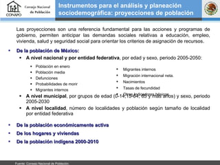 Las proyecciones son una referencia fundamental para las acciones y programas de gobierno, permiten anticipar las demandas sociales relativas a educación, empleo, vivienda, salud y seguridad social para orientar los criterios de asignación de recursos.  De la población de México:  A nivel nacional y por entidad federativa , por edad y sexo, periodo 2005-2050: Población en enero Población media Defunciones Probabilidades de morir Migrantes internos  A nivel municipal , por grupos de edad (0-14;15-64; 65 y más años) y sexo, periodo 2005-2030 A nivel localidad , número de localidades y población según tamaño de localidad por entidad federativa De la población económicamente activa De los hogares y viviendas De la población indígena 2000-2010 Instrumentos para el análisis y planeación sociodemográfica: proyecciones de población Migrantes internos  Migración internacional neta. Nacimientos Tasas de fecundidad Otros Indicadores básicos Fuente: Consejo Nacional de Población.  