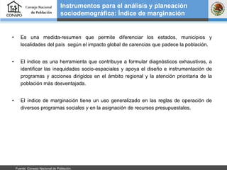 Es una medida-resumen que permite diferenciar los estados, municipios y localidades del país  según el impacto global de carencias que padece la población.  El índice es una herramienta que contribuye a formular diagnósticos exhaustivos, a identificar las inequidades socio-espaciales y apoya el diseño e instrumentación de programas y acciones dirigidos en el ámbito regional y la atención prioritaria de la población más desventajada. El índice de marginación tiene un uso generalizado en las reglas de operación de diversos programas sociales y en la asignación de recursos presupuestales.  Instrumentos para el análisis y planeación sociodemográfica: Índice de marginación Fuente: Consejo Nacional de Población.  