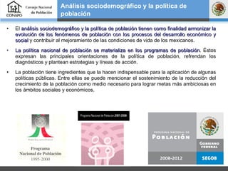 El  análisis sociodemográfico y la política de población tienen como finalidad armonizar la evolución de los fenómenos de población con los procesos del desarrollo económico y social  y contribuir al mejoramiento de las condiciones de vida de los mexicanos.  La política nacional de población se materializa en los programas de población . Éstos expresan las principales orientaciones de la política de población, refrendan los diagnósticos y plantean estrategias y líneas de acción. La población tiene ingredientes que la hacen indispensable para la aplicación de algunas políticas públicas. Entre ellas se puede mencionar el sostenimiento de la reducción del crecimiento de la población como medio necesario para lograr metas más ambiciosas en los ámbitos sociales y económicos. Análisis sociodemográfico y la política de población   