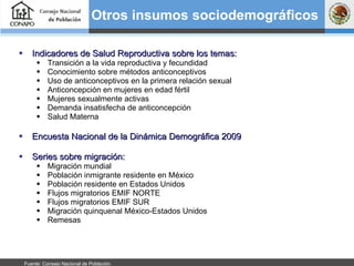 Indicadores de Salud Reproductiva sobre los temas: Transición a la vida reproductiva y fecundidad Conocimiento sobre métodos anticonceptivos Uso de anticonceptivos en la primera relación sexual Anticoncepción en mujeres en edad fértil Mujeres sexualmente activas Demanda insatisfecha de anticoncepción Salud Materna Encuesta Nacional de la Dinámica Demográfica 2009 Series sobre migración: Migración mundial Población inmigrante residente en México Población residente en Estados Unidos Flujos migratorios EMIF NORTE Flujos migratorios EMIF SUR Migración quinquenal México-Estados Unidos Remesas Otros insumos sociodemográficos Fuente: Consejo Nacional de Población.  