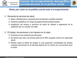 Impacto del envejecimiento demográfico: consideraciones en la política social   Retos por venir en la política social ante el envejecimiento Demanda de servicios de salud Mayor infraestructura y personal para la atención a adultos mayores.  Cambios cualitativos en el tipo de padecimientos predominantes. Ampliación del acceso a servicios de salud de calidad a segmentos de la población que no cuentan con ellos.  El trabajo, las pensiones y los ingresos en la vejez Presiones en los sistemas de pensiones. Se estima que sólo una tercera parte de la PEA ocupada cuenta con seguridad social Efectos sobre la oferta de empleo si una proporción considerable de adultos mayores permanece en el mercado laboral por no contar con una pensión para su retiro. Fuente: Consejo Nacional de Población.  