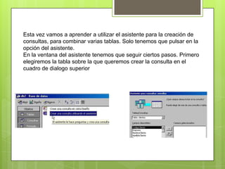 Esta vez vamos a aprender a utilizar el asistente para la creación de
consultas, para combinar varias tablas. Solo tenemos que pulsar en la
opción del asistente.
En la ventana del asistente tenemos que seguir ciertos pasos. Primero
elegiremos la tabla sobre la que queremos crear la consulta en el
cuadro de dialogo superior
 