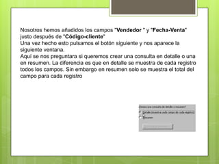 Nosotros hemos añadidos los campos "Vendedor " y "Fecha-Venta"
justo después de "Código-cliente"
Una vez hecho esto pulsamos el botón siguiente y nos aparece la
siguiente ventana.
Aquí se nos preguntara si queremos crear una consulta en detalle o una
en resumen. La diferencia es que en detalle se muestra de cada registro
todos los campos. Sin embargo en resumen solo se muestra el total del
campo para cada registro
 