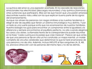 La química del amor es una expresión acertada. En la cascada de reacciones
emocionales hay electricidad (descargas neuronales) y hay química (hormonas y
otras sustancias que participan). Ellas son las que hacen que una pasión amorosa
descontrole nuestra vida y ellas son las que explican buena parte de los signos
del enamoramiento.
Aunque nos atraen las personas con rasgos similares a los nuestros tendemos a
elegir el olor de aquellas que tienen un sistema inmunológico muy distinto. Y por
un lado es una suerte porque evita que nos enamoremos de nuestros familiares.
Nuestra biología nos guía para encontrar un compromiso entre la igualdad y la
diferencia y siempre encontramos el equilibrio perfecto, no sólo cuando elegimos
las caras y los olores. La llamada teoría de la correspondencia puede resumirse
en la frase: "cada cual busca la pareja que cree merecer". Parece ser que antes
de que una persona se fije en otra ya ha construido un mapa mental, un molde
completo de circuitos cerebrales que determinan lo que le hará enamorarse de
una persona y no de otra. Además, incluso INFLUYE el tipo sanguíneo (A, B, AB,
O), provoca atracción con las personas del mismo tipo y no de las demás.
 