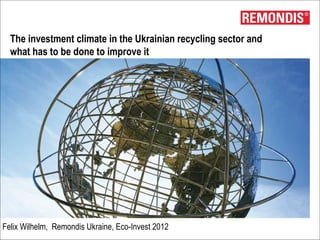 The investment climate in the Ukrainian recycling sector and
  what has to be done to improve it




Felix Wilhelm, Remondis Ukraine, Eco-Invest 2012
 