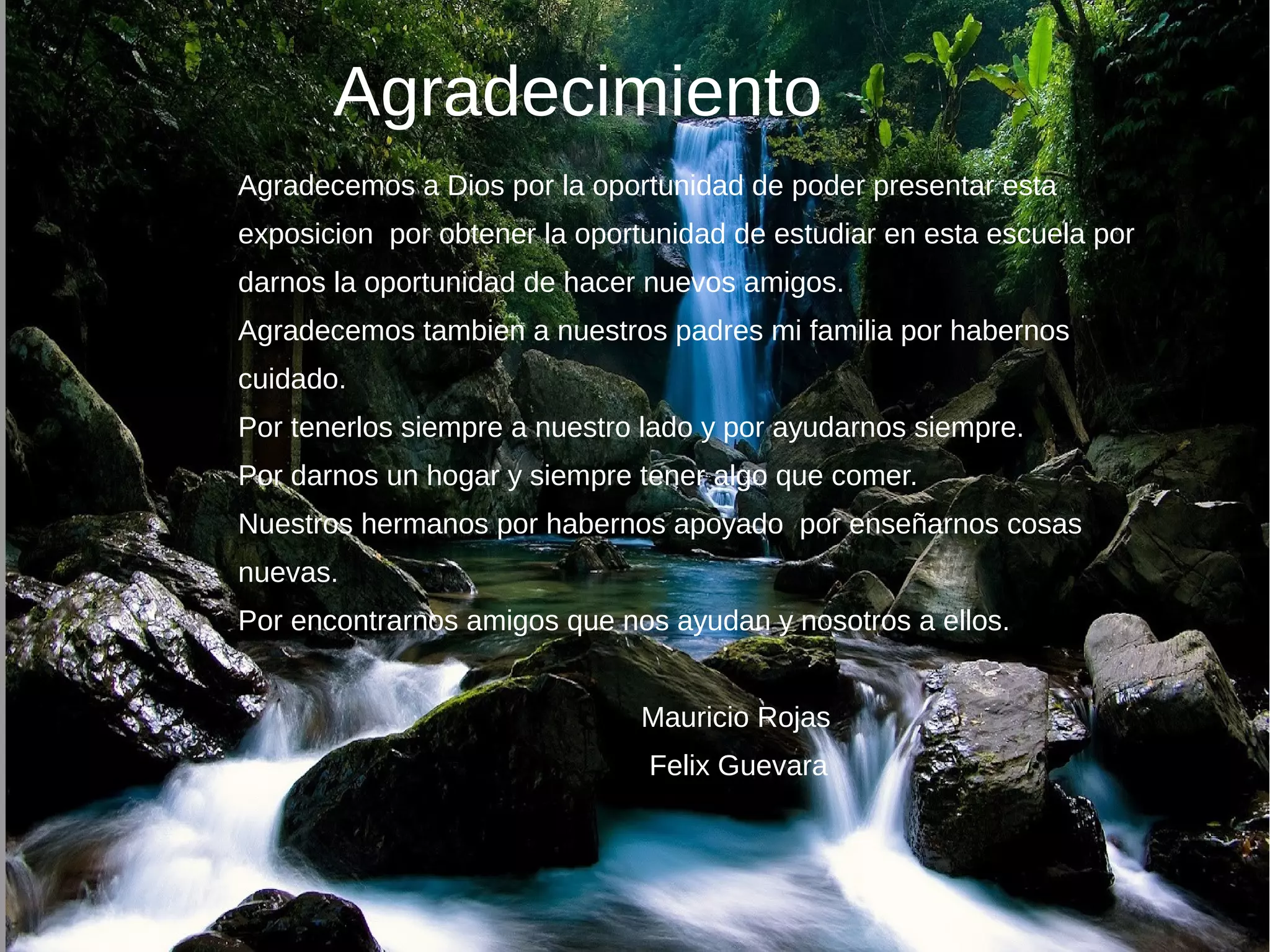 Agradecimiento
Agradecemos a Dios por la oportunidad de poder presentar esta
exposicion por obtener la oportunidad de estudiar en esta escuela por
darnos la oportunidad de hacer nuevos amigos.
Agradecemos tambien a nuestros padres mi familia por habernos
cuidado.
Por tenerlos siempre a nuestro lado y por ayudarnos siempre.
Por darnos un hogar y siempre tener algo que comer.
Nuestros hermanos por habernos apoyado por enseñarnos cosas
nuevas.
Por encontrarnos amigos que nos ayudan y nosotros a ellos.
Mauricio Rojas
Felix Guevara
 