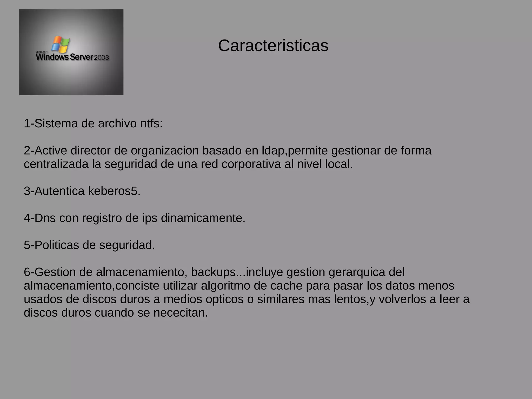 Caracteristicas
1-Sistema de archivo ntfs:
2-Active director de organizacion basado en ldap,permite gestionar de forma
centralizada la seguridad de una red corporativa al nivel local.
3-Autentica keberos5.
4-Dns con registro de ips dinamicamente.
5-Politicas de seguridad.
6-Gestion de almacenamiento, backups...incluye gestion gerarquica del
almacenamiento,conciste utilizar algoritmo de cache para pasar los datos menos
usados de discos duros a medios opticos o similares mas lentos,y volverlos a leer a
discos duros cuando se nececitan.
 