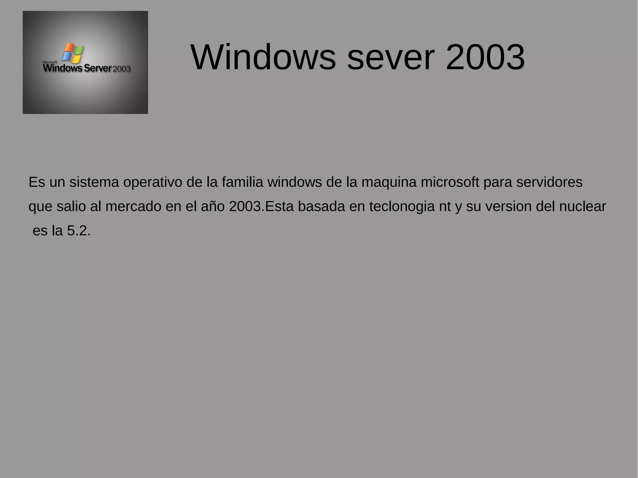 Windows sever 2003
Es un sistema operativo de la familia windows de la maquina microsoft para servidores
que salio al mercado en el año 2003.Esta basada en teclonogia nt y su version del nuclear
es la 5.2.
 