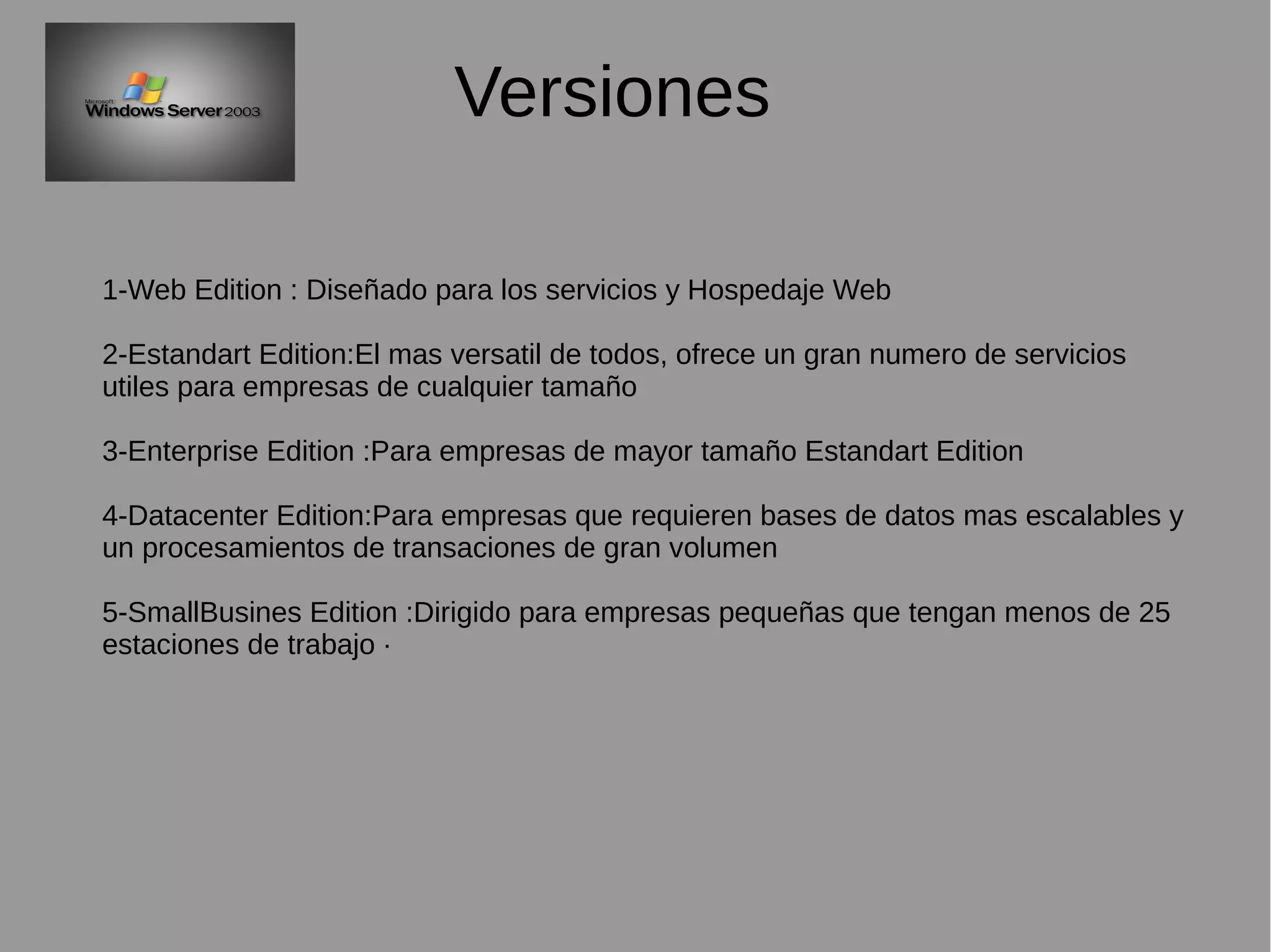 Versiones
1-Web Edition : Diseñado para los servicios y Hospedaje Web
2-Estandart Edition:El mas versatil de todos, ofrece un gran numero de servicios
utiles para empresas de cualquier tamaño
3-Enterprise Edition :Para empresas de mayor tamaño Estandart Edition
4-Datacenter Edition:Para empresas que requieren bases de datos mas escalables y
un procesamientos de transaciones de gran volumen
5-SmallBusines Edition :Dirigido para empresas pequeñas que tengan menos de 25
estaciones de trabajo ·
 