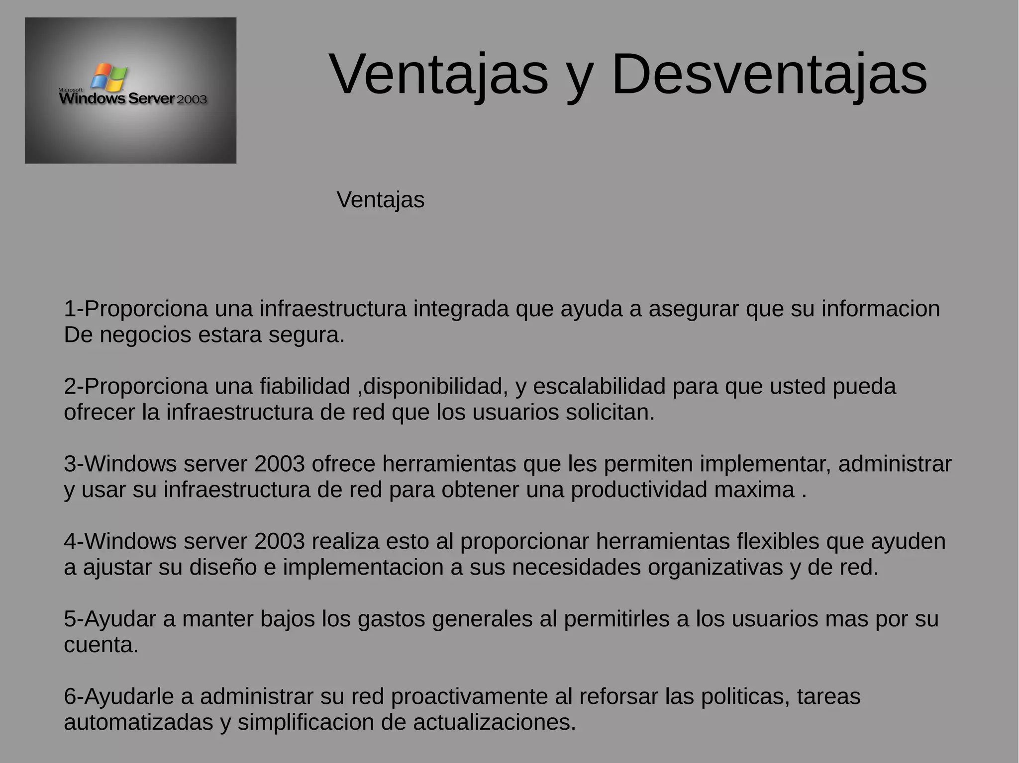 Ventajas y Desventajas
1-Proporciona una infraestructura integrada que ayuda a asegurar que su informacion
De negocios estara segura.
2-Proporciona una fiabilidad ,disponibilidad, y escalabilidad para que usted pueda
ofrecer la infraestructura de red que los usuarios solicitan.
3-Windows server 2003 ofrece herramientas que les permiten implementar, administrar
y usar su infraestructura de red para obtener una productividad maxima .
4-Windows server 2003 realiza esto al proporcionar herramientas flexibles que ayuden
a ajustar su diseño e implementacion a sus necesidades organizativas y de red.
5-Ayudar a manter bajos los gastos generales al permitirles a los usuarios mas por su
cuenta.
6-Ayudarle a administrar su red proactivamente al reforsar las politicas, tareas
automatizadas y simplificacion de actualizaciones.
Ventajas
 