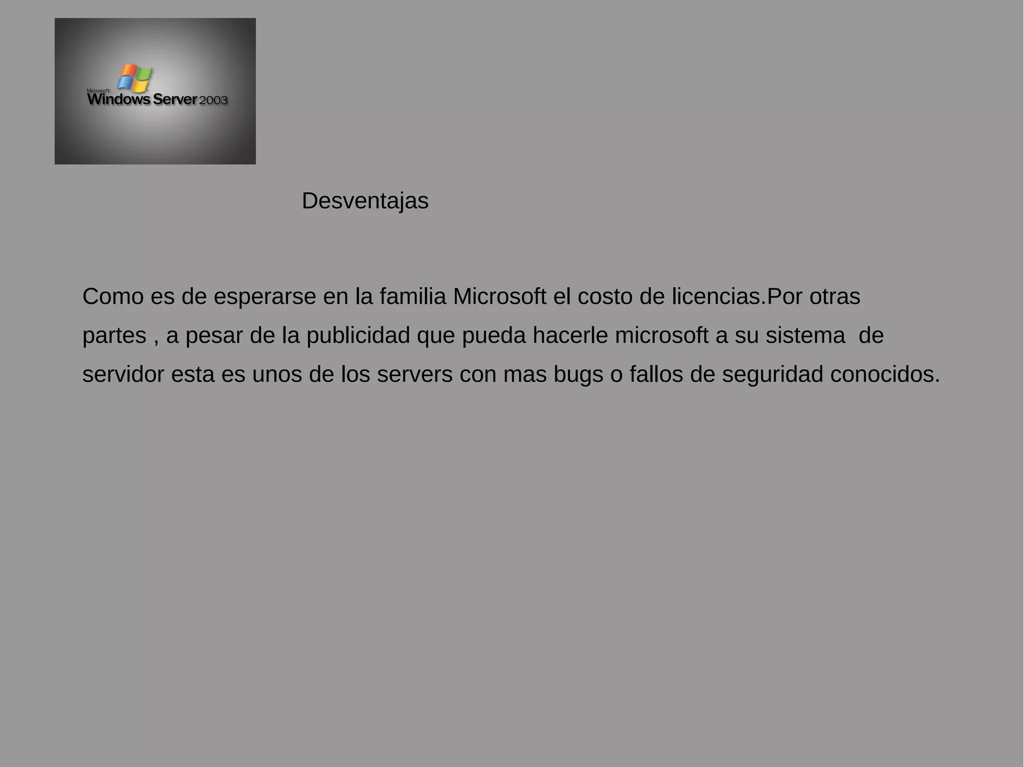 Como es de esperarse en la familia Microsoft el costo de licencias.Por otras
partes , a pesar de la publicidad que pueda hacerle microsoft a su sistema de
servidor esta es unos de los servers con mas bugs o fallos de seguridad conocidos.
Desventajas
 
